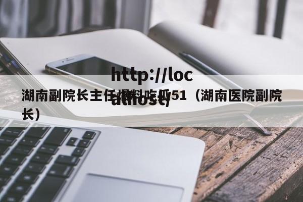 湖南副院长主任爆料吃瓜51（湖南医院副院长）